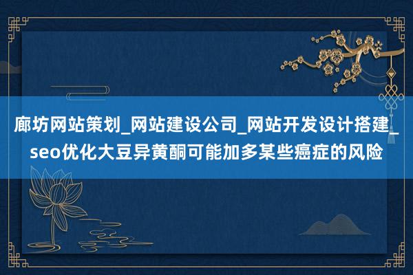廊坊网站策划_网站建设公司_网站开发设计搭建_seo优化大豆异黄酮可能加多某些癌症的风险